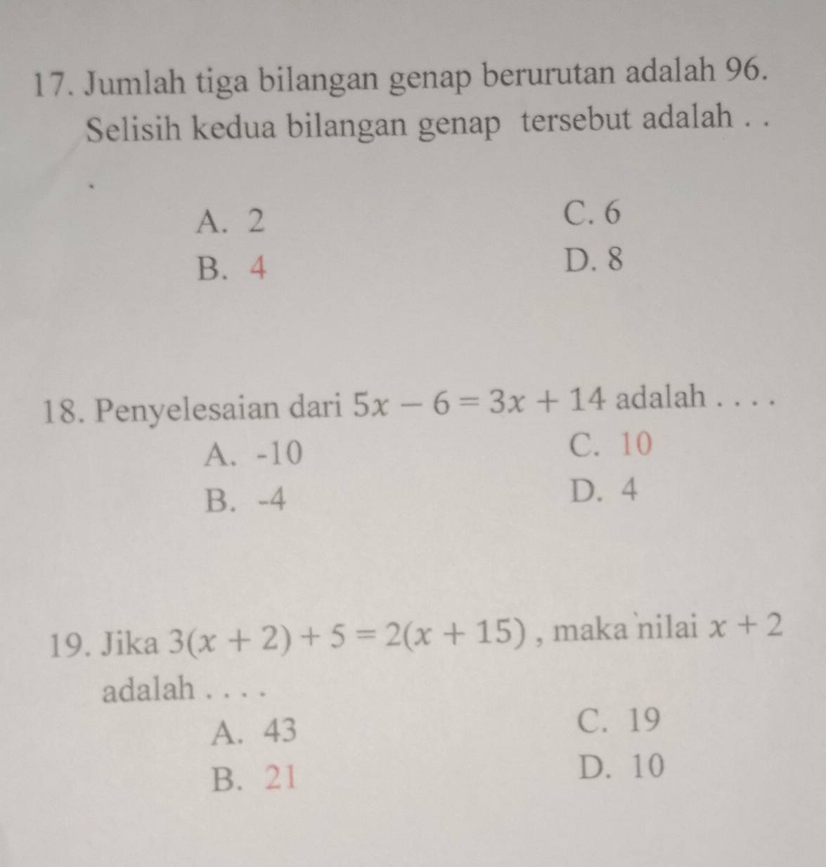 Jumlah tiga bilangan genap berurutan adalah 96.
Selisih kedua bilangan genap tersebut adalah . .
A. 2
C. 6
B. 4
D. 8
18. Penyelesaian dari 5x-6=3x+14 adalah . . . .
A. -10 C. 10
B. -4
D. 4
19. Jika 3(x+2)+5=2(x+15) , maka nilai x+2
adalah . . . .
A. 43
C. 19
B. 21
D. 10