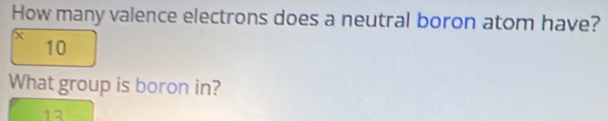 How many valence electrons does a neutral boron atom have?
x
10
What group is boron in?
13