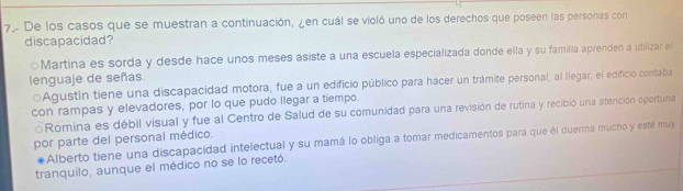 De los casos que se muestran a continuación, ¿en cuál se violó uno de los derechos que poseen las personas con
discapacidad?
○Martina es sorda y desde hace unos meses asiste a una escuela especializada donde ella y su familia aprenden a ubilizar el
lenguaje de señas.
Agustín tiene una discapacidad motora, fue a un edificio público para hacer un trámite personal, al llegar, el edificio contaba
con rampas y elevadores, por lo que pudo llegar a tiempo.
Romina es débil visual y fue al Centro de Salud de su comunidad para una revisión de rutina y recibió una atención oportuna
por parte del personal médico.
Alberto tiene una discapacidad intelectual y su mamá lo obliga a tomar medicamentos para que él duerma mucho y esté muy
tranquilo, aunque el médico no se lo recetó.