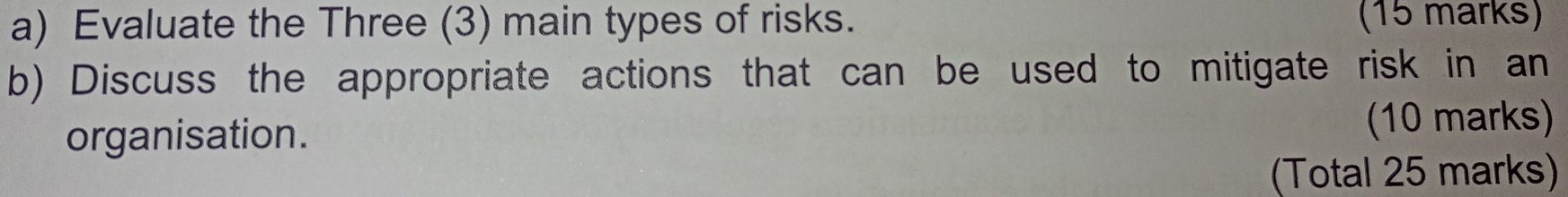 Evaluate the Three (3) main types of risks. (15 marks) 
b) Discuss the appropriate actions that can be used to mitigate risk in an 
organisation. (10 marks) 
(Total 25 marks)