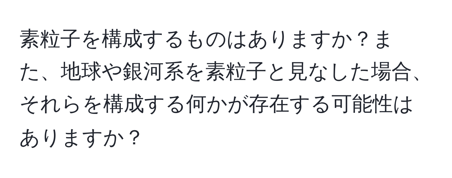 素粒子を構成するものはありますか？また、地球や銀河系を素粒子と見なした場合、それらを構成する何かが存在する可能性はありますか？