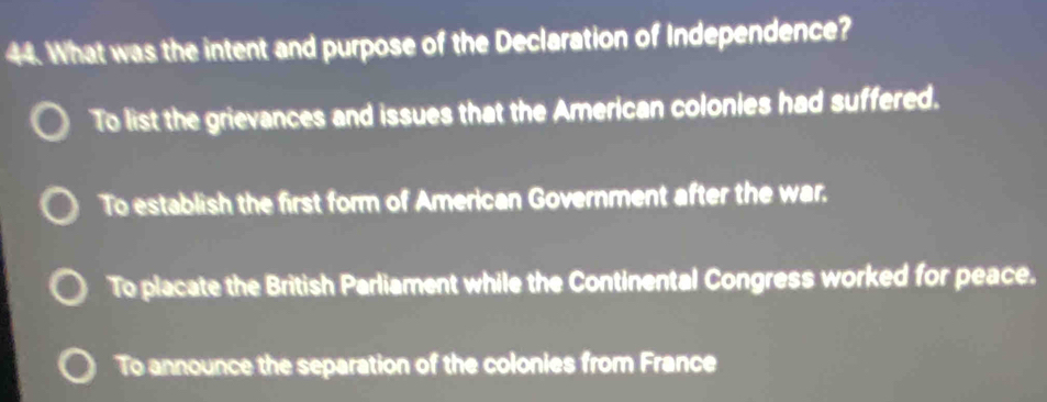 What was the intent and purpose of the Declaration of Independence?
To list the grievances and issues that the American colonies had suffered.
To establish the first form of American Government after the war.
To placate the British Parliament while the Continental Congress worked for peace.
To announce the separation of the colonies from France