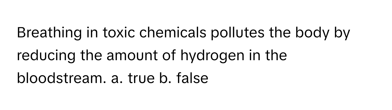 Breathing in toxic chemicals pollutes the body by reducing the amount of hydrogen in the bloodstream.  a. true b. false