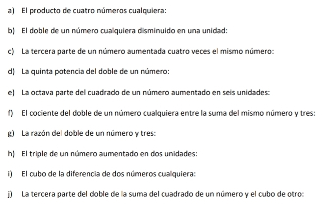 El producto de cuatro números cualquiera: 
b) El doble de un número cualquiera disminuido en una unidad: 
c) La tercera parte de un número aumentada cuatro veces el mismo número: 
d) La quinta potencia del doble de un número: 
e) La octava parte del cuadrado de un número aumentado en seis unidades: 
f) El cociente del doble de un número cualquiera entre la suma del mismo número y tres: 
g) La razón del doble de un número y tres: 
h) El triple de un número aumentado en dos unidades: 
i) El cubo de la diferencia de dos números cualquiera: 
j) La tercera parte del doble de la suma del cuadrado de un número y el cubo de otro: