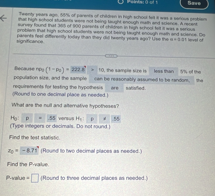 Save 
Twenty years ago, 55% of parents of children in high school felt it was a serious problem 
that high school students were not being taught enough math and science. A recent 
survey found that 365 of 900 parents of children in high school felt it was a serious 
problem that high school students were not being taught enough math and science. Do 
parents feel differently today than they did twenty years ago? Use the alpha =0.01 level of 
significance. 
Because npo (1-p_0)=222.8>10 , the sample size is less than 5% of the 
population size, and the sample can be reasonably assumed to be random, the 
requirements for testing the hypothesis are satisfied. 
(Round to one decimal place as needed.) 
What are the null and alternative hypotheses?
H_0. p=.55 versus H_1:p!= .55
(Type integers or decimals. Do not round.) 
Find the test statistic.
z_0=-8.71 (Round to two decimal places as needed.) 
Find the P -value.
P. -valu e=□ (Round to three decimal places as needed.)