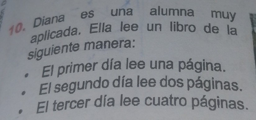 Diana es una alumna muy 
aplicada. Ella lee un libro de la 
siguiente manera: 
El primer día lee una página. 
El segundo día lee dos páginas. 
El tercer día lee cuatro páginas.