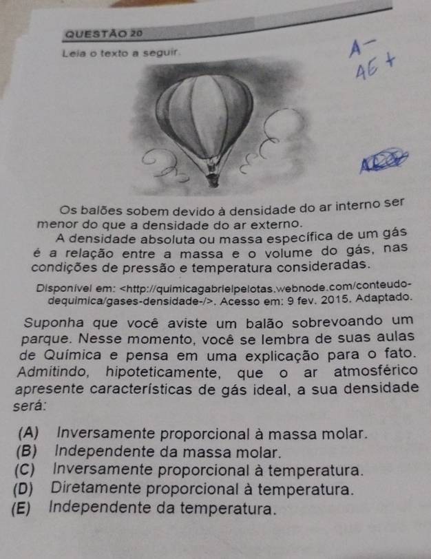 Leia o texto a seguir.
Os balões sobem devido à densidade do ar interno ser
menor do que a densidade do ar externo.
A densidade absoluta ou massa específica de um gás
é a relação entre a massa e o volume do gás, nas
condições de pressão e temperatura consideradas.
Disponível em:. Acesso em: 9 fev. 2015. Adaptado.
Suponha que você aviste um balão sobrevoando um
parque. Nesse momento, você se lembra de suas aulas
de Química e pensa em uma explicação para o fato.
Admitindo, hipoteticamente, que o ar atmosférico
apresente características de gás ideal, a sua densidade
será:
(A) Inversamente proporcional à massa molar.
(B) Independente da massa molar.
(C) Inversamente proporcional à temperatura.
(D) Diretamente proporcional à temperatura.
(E) Independente da temperatura.