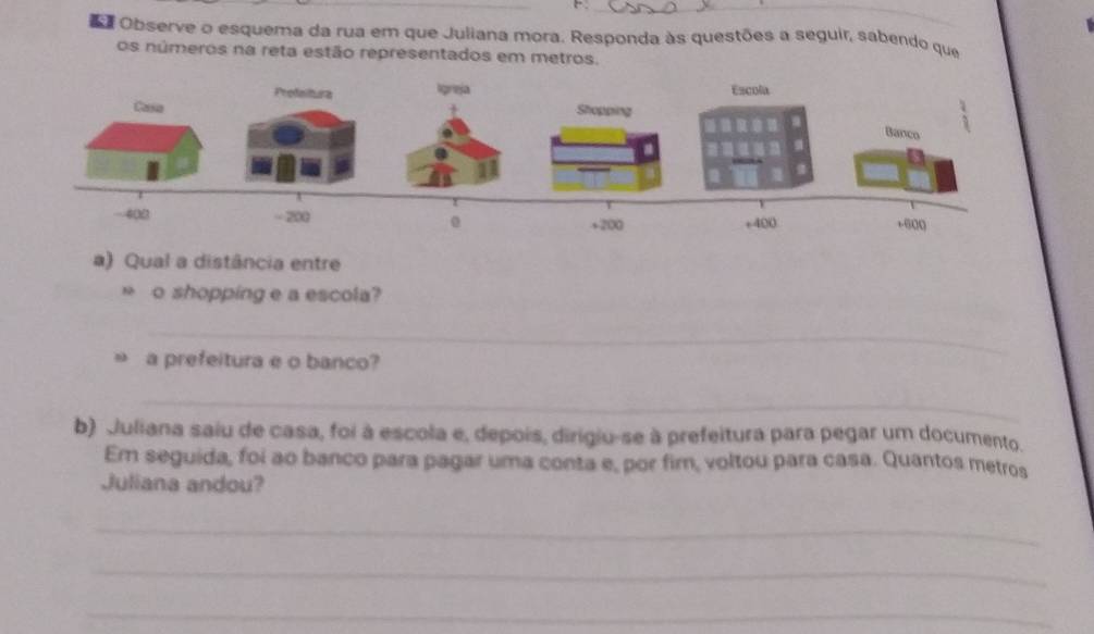 Observe o esquema da rua em que Juliana mora. Responda às questões a seguir, sabendo que 
os números na reta estão representados em metros. 
ProfeituraEscola 
Casa 
Banco
400 = 200 + 200 +400 +600
0 
a) Qual a distância entre 
* o shopping e a escola? 
_ 
a prefeitura e o banco? 
_ 
b) Juliana saiu de casa, foi à escola e, depois, dirigiu-se à prefeitura para pegar um documento. 
Em seguida, foi ao banco para pagar uma conta e, por fir, voltou para casa. Quantos metros 
Juliana andou? 
_ 
_ 
_