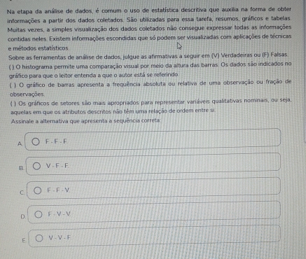 Na etapa da análise de dados, é comum o uso de estatística descritiva que auxilia na forma de obter
informações a partir dos dados coletados. São utilizadas para essa tarefa, resumos, gráficos e tabelas.
Muitas vezes, a simples visualização dos dados coletados não consegue expressar todas as informações
contidas neles. Existem informações escondidas que só podem ser visualizadas com aplicações de técnicas
e métodos estatísticos
Sobre as ferramentas de análise de dados, julque as afirmativas a seguir em (V) Verdadeiras ou (F) Falsas
) O histograma permite uma comparação visual por meio da altura das barras. Os dados são indicados no
gráfico para que o leitor entenda a que o autor está se referindo
( ) O gráfico de barras apresenta a frequência absoluta ou relativa de uma observação ou fração de
observações
( ) Os gráficos de setores são mais apropriados para representar variáveis qualitativas nominais, ou seja,
aquelas em que os atributos descritos não têm uma relação de ordem entre si
Assinale a alternativa que apresenta a sequência correta
A. F-F-F
B V· F· F
C. F· F-V
D. F· V-V
F V-V-F