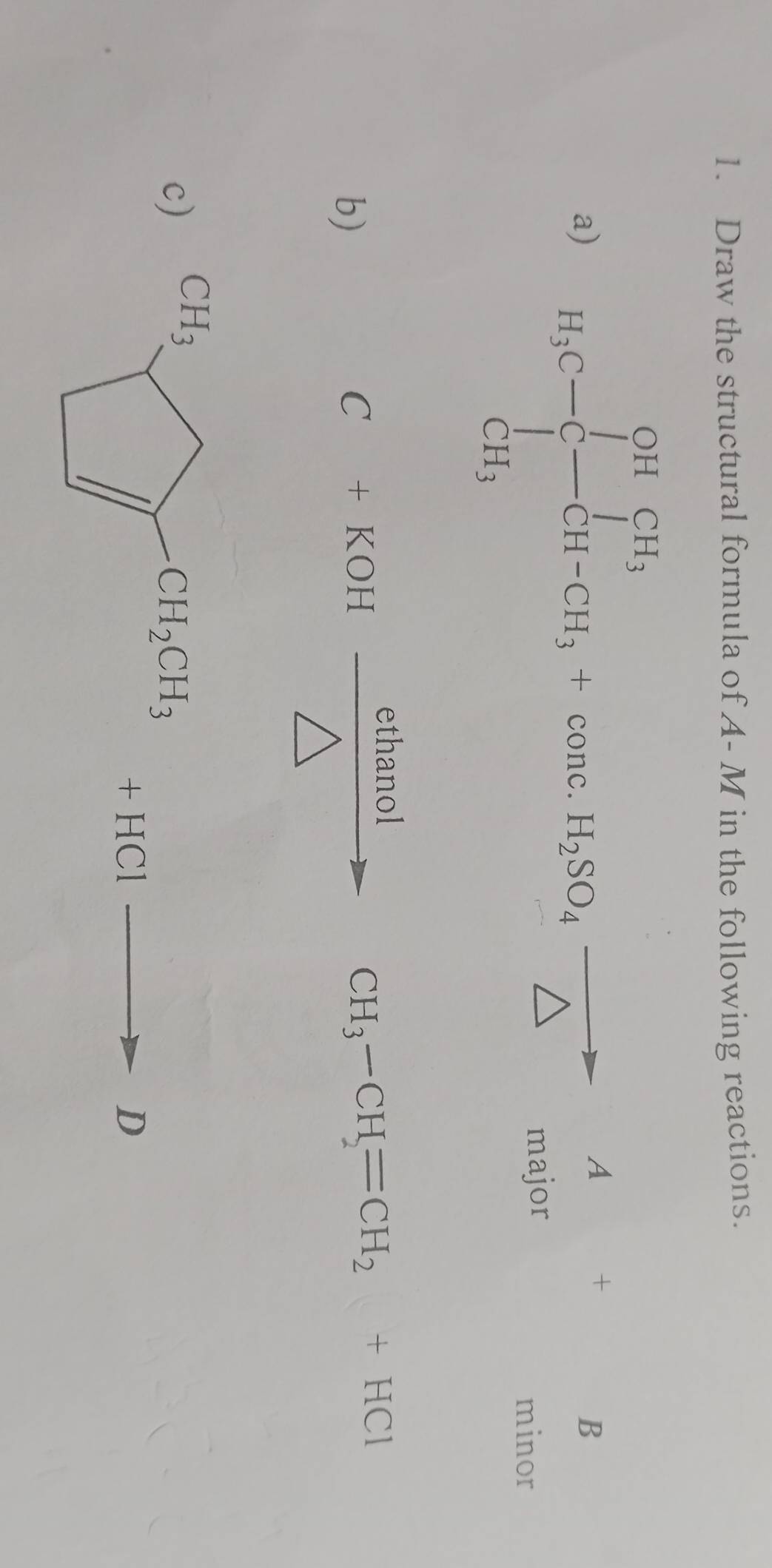 Draw the structural formula of A- M in the following reactions.
a) H_3C-C_-^(CH_3)+CH_H-CH_3+com.H_4 A/△   A/△  =_(min)^B
r
b)
C+KOHxrightarrow ethanol CH_3-CH_2=CH_2+HCl°
c)
+HC
D