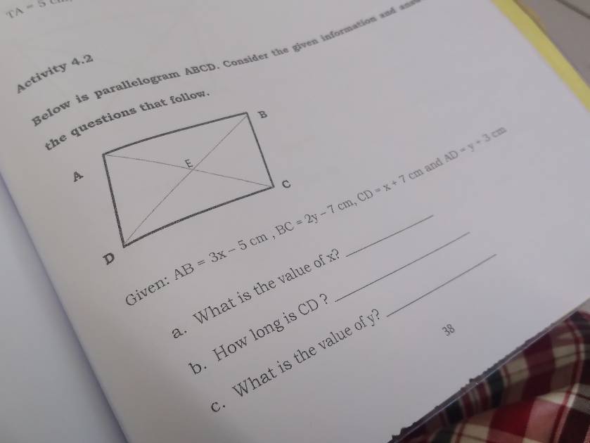 TA=58
Below is parallelogram ABCD. Consider the given information and 
Activity 4.2 
and AD=y+3cm
AB=3x-5cm, BC=2y-7cm, CD=x+7cm __ 
Given: 
. What is the value of x _ 
38 
. How long is CD. What is the value of y