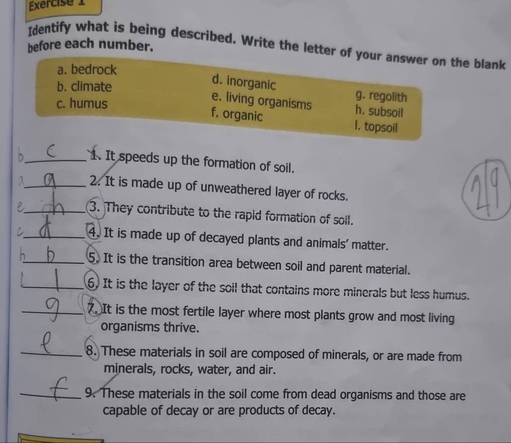 before each number.
Identify what is being described. Write the letter of your answer on the blank
a. bedrock
b. climate
d. inorganic
c. humus
g. regolith
e. living organisms h. subsoil
f. organic I. topsoil
_1. It speeds up the formation of soil.
_A
2. It is made up of unweathered layer of rocks.
_e
3. They contribute to the rapid formation of soil.
C
_4. It is made up of decayed plants and animals' matter.
h_ 5. It is the transition area between soil and parent material.
_6. It is the layer of the soil that contains more minerals but less humus.
_. It is the most fertile layer where most plants grow and most living
organisms thrive.
_8. These materials in soil are composed of minerals, or are made from
minerals, rocks, water, and air.
_9. These materials in the soil come from dead organisms and those are
capable of decay or are products of decay.