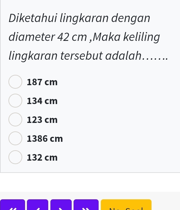 Diketahui lingkaran dengan
diameter 42 cm ,Maka keliling
lingkaran tersebut adalah…....
187 cm
134 cm
123 cm
1386 cm
132 cm