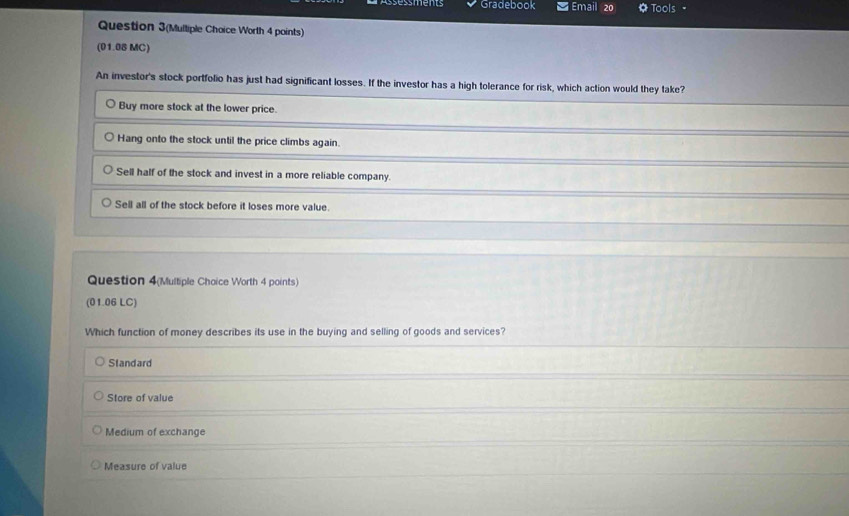 Gradebook Email 20 Tools _
Question 3(Multiple Choice Worth 4 points)
(01.08 MC)
An investor's stock portfolio has just had significant losses. If the investor has a high tolerance for risk, which action would they take?
Buy more stock at the lower price.
Hang onto the stock until the price climbs again.
Sell half of the stock and invest in a more reliable company.
Sell all of the stock before it loses more value.
Question 4(Multiple Choice Worth 4 points)
(01.06 LC)
Which function of money describes its use in the buying and selling of goods and services?
Slandard
Store of value
Medium of exchange
Measure of value