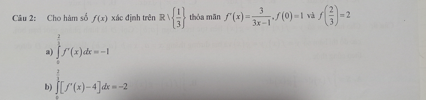 Cho hàm số f(x) xác định trên R|  1/3  thỏa mãn f'(x)= 3/3x-1 , f(0)=1 và f( 2/3 )=2
a) ∈tlimits _ 2/3 ^ 2/3 f'(x)dx=-1
b) ∈tlimits _0^2[f'(x)-4]dx=-2