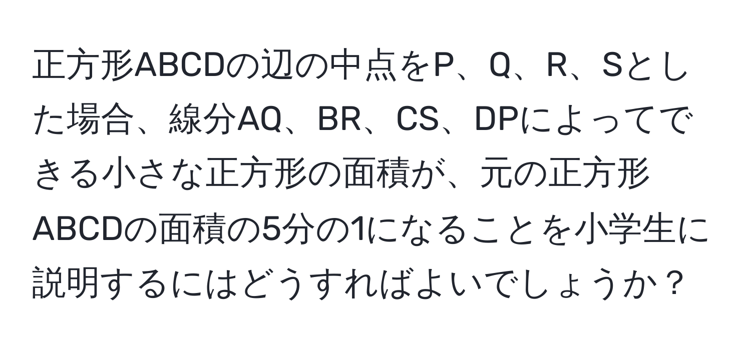 正方形ABCDの辺の中点をP、Q、R、Sとした場合、線分AQ、BR、CS、DPによってできる小さな正方形の面積が、元の正方形ABCDの面積の5分の1になることを小学生に説明するにはどうすればよいでしょうか？