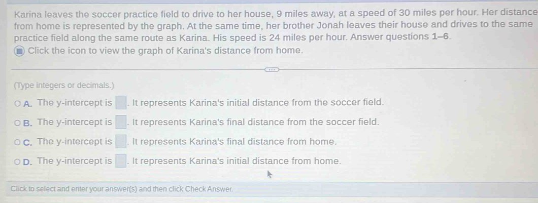 Karina leaves the soccer practice field to drive to her house, 9 miles away, at a speed of 30 miles per hour. Her distance
from home is represented by the graph. At the same time, her brother Jonah leaves their house and drives to the same
practice field along the same route as Karina. His speed is 24 miles per hour. Answer questions 1-6.
■ Click the icon to view the graph of Karina's distance from home.
(Type integers or decimals.)
A. The y-intercept is □. It represents Karina's initial distance from the soccer field.
B. The y-intercept is □. It represents Karina's final distance from the soccer field.
C. The y-intercept is □. It represents Karina's final distance from home.
D. The y-intercept is □. It represents Karina's initial distance from home.
Click to select and enter your answer(s) and then click Check Answer.