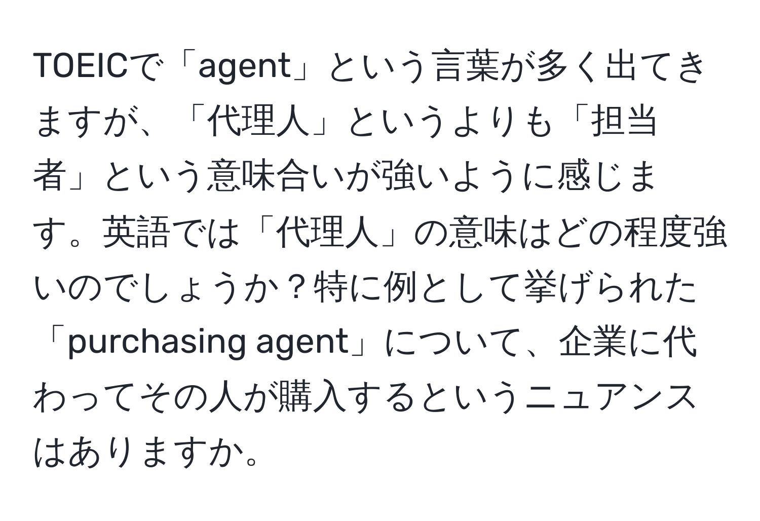 TOEICで「agent」という言葉が多く出てきますが、「代理人」というよりも「担当者」という意味合いが強いように感じます。英語では「代理人」の意味はどの程度強いのでしょうか？特に例として挙げられた「purchasing agent」について、企業に代わってその人が購入するというニュアンスはありますか。