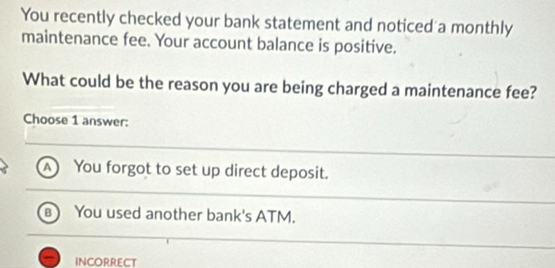 You recently checked your bank statement and noticed a monthly
maintenance fee. Your account balance is positive.
What could be the reason you are being charged a maintenance fee?
Choose 1 answer:
a You forgot to set up direct deposit.
B You used another bank's ATM.
INCORRECT