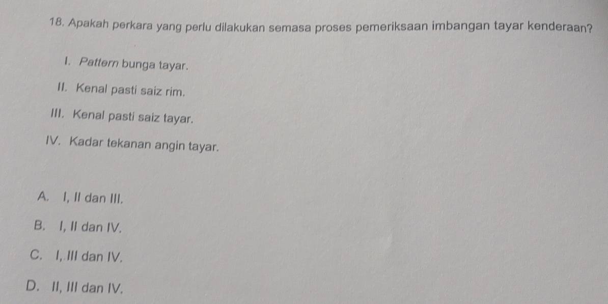 Apakah perkara yang perlu dilakukan semasa proses pemeriksaan imbangan tayar kenderaan?
I. Pattern bunga tayar.
II. Kenal pasti saiz rim.
III. Kenal pasti saiz tayar.
IV. Kadar tekanan angin tayar.
A. I, II dan III.
B. I, II dan IV.
C. I, III dan IV.
D. II, III dan IV.