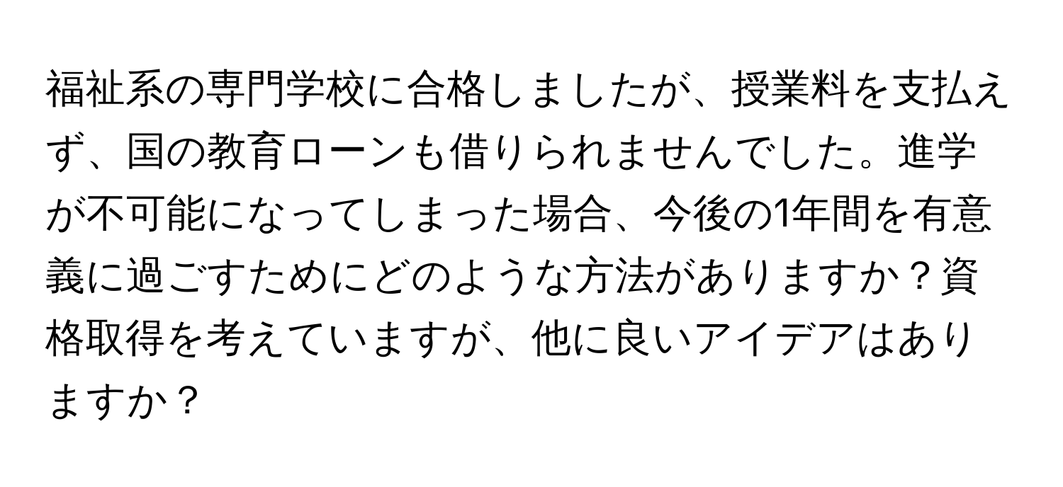 福祉系の専門学校に合格しましたが、授業料を支払えず、国の教育ローンも借りられませんでした。進学が不可能になってしまった場合、今後の1年間を有意義に過ごすためにどのような方法がありますか？資格取得を考えていますが、他に良いアイデアはありますか？