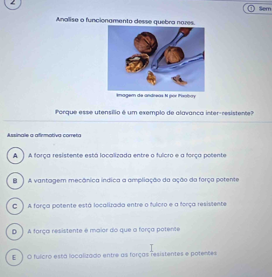 Sem
Analise o funcionamento desse quebra nozes.
Imagem de andreas N por Pixabay
Porque esse utensílio é um exemplo de alavanca inter-resistente?
Assinale a afirmativa correta
A ) A força resistente está localizada entre o fulcro e a força potente
B ) A vantagem mecânica indica a ampliação da ação da força potente
C ) A força potente está localizada entre o fulcro e a força resistente
D ) A força resistente é maior do que a força potente
E ) O fulcro está localizado entre as forças resistentes e potentes