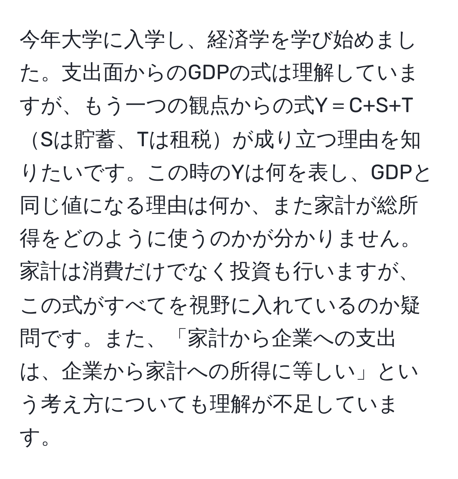 今年大学に入学し、経済学を学び始めました。支出面からのGDPの式は理解していますが、もう一つの観点からの式Y＝C+S+TSは貯蓄、Tは租税が成り立つ理由を知りたいです。この時のYは何を表し、GDPと同じ値になる理由は何か、また家計が総所得をどのように使うのかが分かりません。家計は消費だけでなく投資も行いますが、この式がすべてを視野に入れているのか疑問です。また、「家計から企業への支出は、企業から家計への所得に等しい」という考え方についても理解が不足しています。