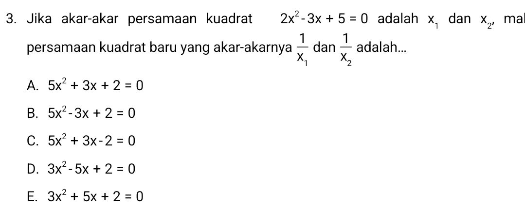 Jika akar-akar persamaan kuadrat 2x^2-3x+5=0 adalah X_1 dan X_2' ma
persamaan kuadrat baru yang akar-akarnya frac 1x_1 dan frac 1x_2 adalah...
A. 5x^2+3x+2=0
B. 5x^2-3x+2=0
C. 5x^2+3x-2=0
D. 3x^2-5x+2=0
E. 3x^2+5x+2=0