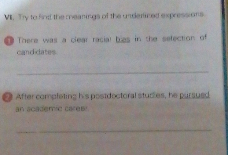 Try to find the meanings of the underlined expressions 
There was a clear racial bias in the selection of 
candidates. 
_ 
After completing his postdoctoral studies, he pursued 
an academic career. 
_