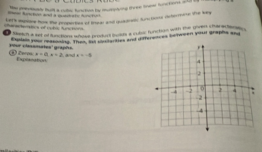 be previously buill a cubic function by multiplying three linear functions and by 
meat function and a quadrallc function. 
Let's expiore how the properties of linear and quadratic functions determine the key 
characterstics of cubic functions 
Sketch a set of functions whose product builds a cubic function with the given charactenstics 
Expiain your reasoning. Then, list similarities and differences between your graphs and 
your classmates' graphs. 
() Żeros: x=0, x=2 and x=-5
Explanation: