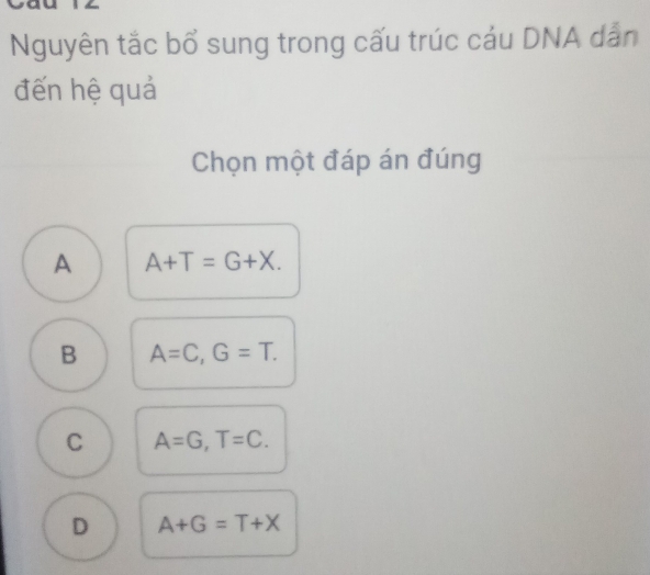 Nguyên tắc bổ sung trong cấu trúc cáu DNA dẫn
đến hệ quả
Chọn một đáp án đúng
A A+T=G+X.
B A=C, G=T.
C A=G, T=C.
D A+G=T+X