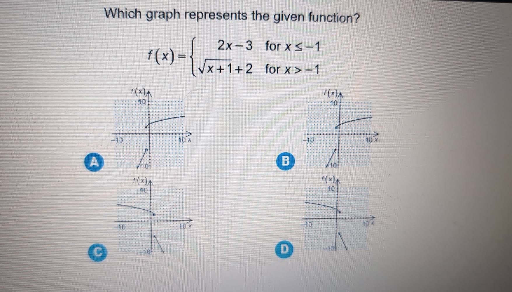 Which graph represents the given function?
f(x)=beginarrayl 2x-3forx≤ -1 sqrt(x+1)+2forx>-1endarray.
f(x)
10
-10 10 x 
a
B
A10 
D
C