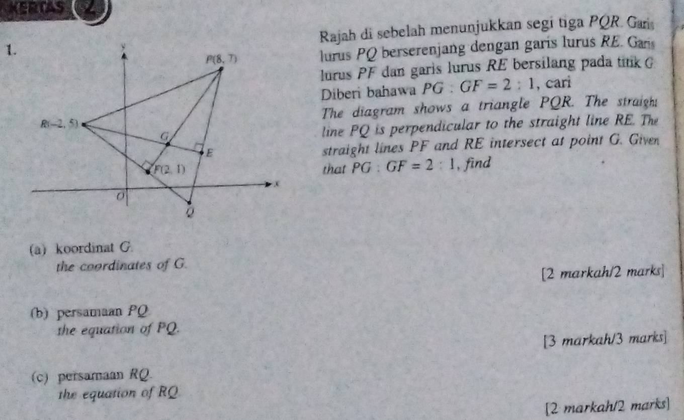 KERTAS
Rajah di sebelah menunjukkan segi tiga PQR. Gari
lurus PQ berserenjang dengan garís lurus RE. Garis
lurus PF dan garis lurus RE bersilang pada tik G
Diberi bahawa PG:GF=2:1 , cari
The diagram shows a triangle PQR. The straigh!
line PQ is perpendicular to the straight line RE. The
straight lines PF and RE intersect at point G. Given
that PG:GF=2:1 , find
(a) koordinat G.
the coordinates of G.
[2 markah/2 marks]
(b) persamaan PQ
the equation of PQ.
[3 markah/3 marks]
(c) persamaan RQ.
the equation of RQ
[2 markah/2 marks]