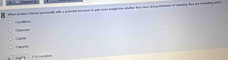 Skipped
8 When lenders interact personally with a potential borrower to gain more insight into whether they have strong intentions of repaying, they are evaluating what?
Conditions
Character
Capital
Capacity
4 Skich 7/10 complete