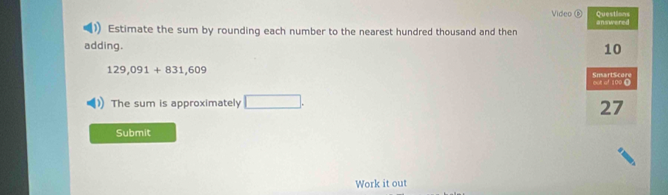 Video ⑥ Questions 
answered 
Estimate the sum by rounding each number to the nearest hundred thousand and then 
adding.
10
129,091+831,609
SmartScore 
out of 100 O 
The sum is approximately □. 
27 
Submit 
Work it out