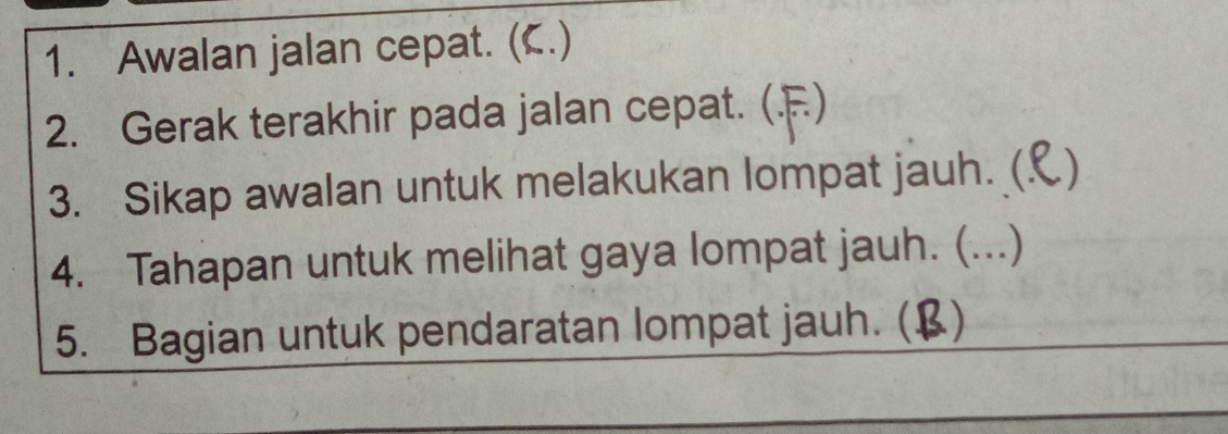 Awalan jalan cepat. (C.) 
2. Gerak terakhir pada jalan cepat. (.F) 
3. Sikap awalan untuk melakukan lompat jauh. ( ) 
4. Tahapan untuk melihat gaya lompat jauh. (...) 
5. Bagian untuk pendaratan lompat jauh. (B)