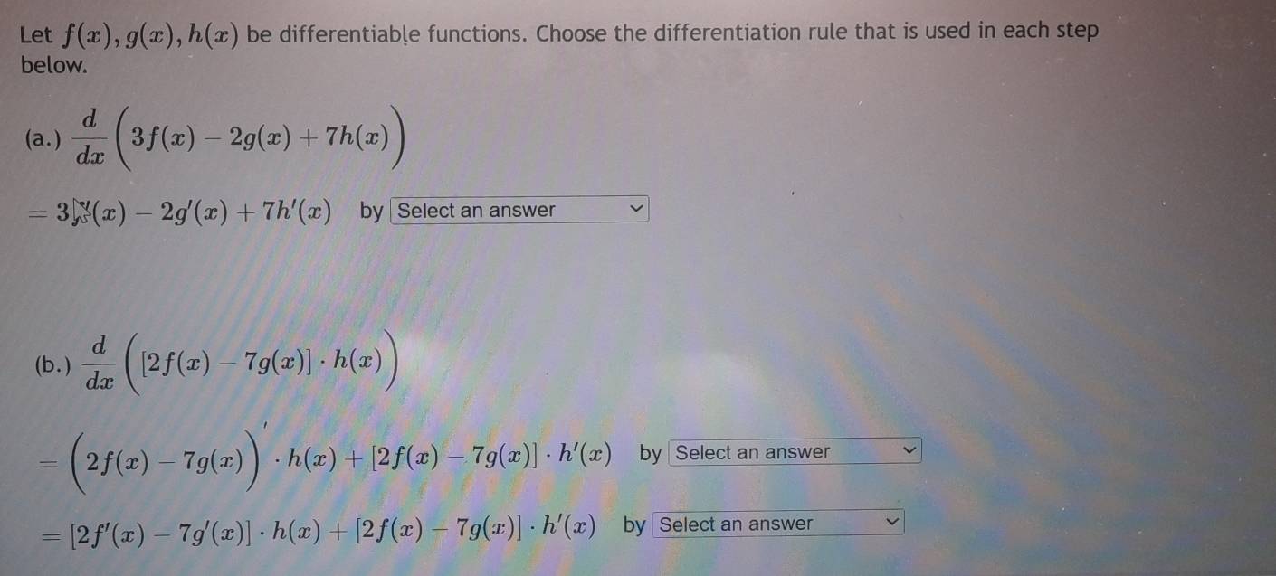 Let f(x), g(x), h(x) be differentiable functions. Choose the differentiation rule that is used in each step 
below. 
(a.)  d/dx (3f(x)-2g(x)+7h(x))
=3∈tlimits (x)-2g'(x)+7h'(x) by Select an answer 
(b. )  d/dx ([2f(x)-7g(x)]· h(x))
=(2f(x)-7g(x))· h(x)+[2f(x)-7g(x)]· h'(x) by Select an answer
=[2f'(x)-7g'(x)]· h(x)+[2f(x)-7g(x)]· h'(x) by Select an answer