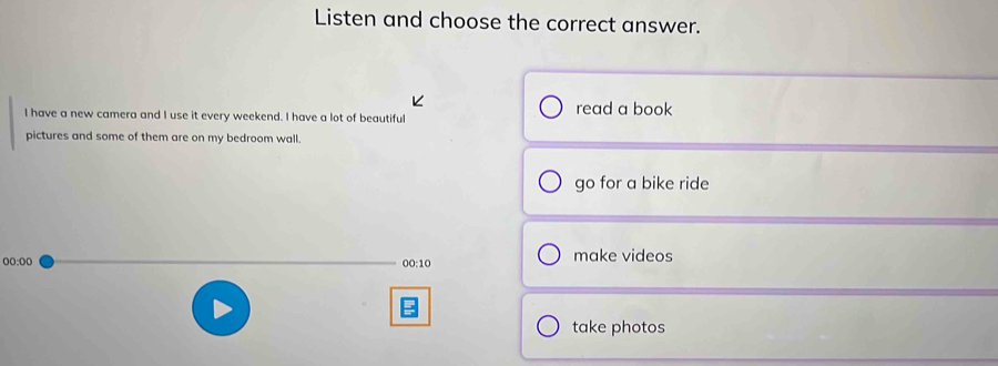 Listen and choose the correct answer. 
I have a new camera and I use it every weekend. I have a lot of beautiful read a book 
pictures and some of them are on my bedroom wall. 
go for a bike ride 
oo:oo 00:10 make videos 
take photos