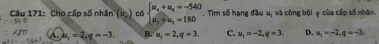 Cho cấp số nhân (R_)) có beginarrayl u_4+u_6=-540 u_3+u_5=180endarray.. Tìm số hạng đầu u_1 và công bội q của cấp số nhân.
A. u_1=2, q=-3. B. u_1=2, q=3. C. u_1=-2, q=3. D. u_1=-2, q=-3.