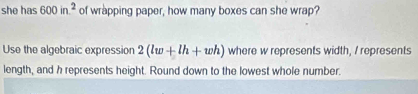 she has 600in.^2 of wrapping paper, how many boxes can she wrap? 
Use the algebraic expression 2(lw+lh+wh) where w represents width, I represents 
length, and h represents height. Round down to the lowest whole number.