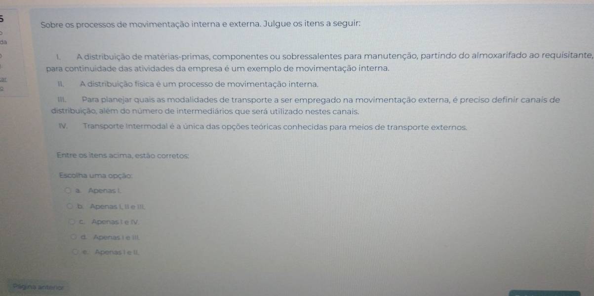 Sobre os processos de movimentação interna e externa. Julgue os itens a seguir:
da
I A distribuição de matérias-primas, componentes ou sobressalentes para manutenção, partíndo do almoxarifado ao requisitante,
para continuidade das atividades da empresa é um exemplo de movimentação interna.
01
II. A distribuição física é um processo de movimentação interna.
III Para planejar quais as modalidades de transporte a ser empregado na movimentação externa, é preciso definir canais de
distribuição, além do número de intermediários que será utilizado nestes canais.
IV. Transporte Intermodal é a única das opções teóricas conhecidas para meios de transporte externos.
Entre os ítens acima, estão corretos:
Escolha uma opção:
a. Apenas I.
b. Apenas I, II e III.
c. Apenas ) e IV.
d. Apenas I e ill
e. Apenas I e II.
Página anterior