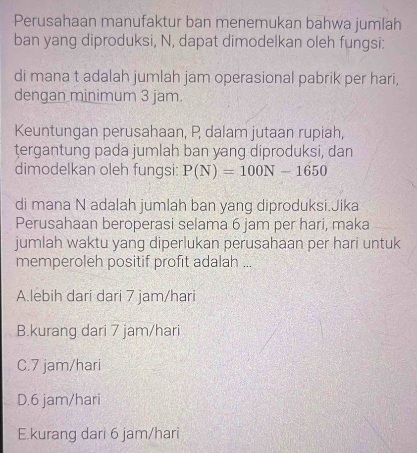 Perusahaan manufaktur ban menemukan bahwa jumlah
ban yang diproduksi, N, dapat dimodelkan oleh fungsi:
di mana t adalah jumlah jam operasional pabrik per hari,
dengan minimum 3 jam.
Keuntungan perusahaan, P dalam jutaan rupiah,
tergantung pada jumlah ban yang diproduksi, dan
dimodelkan oleh fungsi: P(N)=100N-1650
di mana N adalah jumlah ban yang diproduksi.Jika
Perusahaan beroperasi selama 6 jam per hari, maka
jumlah waktu yang diperlukan perusahaan per hari untuk
memperoleh positif profit adalah ...
A.lebih dari dari 7 jam/hari
B.kurang dari 7 jam/hari
C. 7 jam/hari
D. 6 jam/hari
E.kurang dari 6 jam/hari