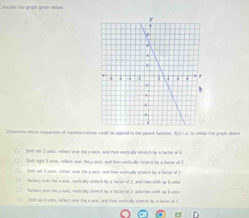Consider the graph given below
Delermine which sequences of transformations could be applied to the parent function, f(x)=x , To oblain the graph above
Shilt left 2 units, reflect-over the y-axis, and then vertically stretch by a factor of 6
Shift right 3 units, refect over the y-axis, and then vertically stretch by a factor of 2
Shift left 3 unsts, reflect ever the y-axis, and then vemically stretch by a factor of 2
Reflect over the x -axs, vertically stretch by a factor of 2, and then shift up 6 units
Reflect over the y-axis, verically stretch by a factor of 2, and then slift up 6 units
Shf up 6 units, reflect over the x-axis, and then vertically swetch by a factor of 2