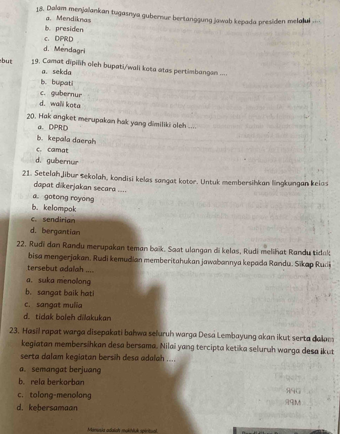 Dalam menjalankan tugasnya gubernur bertanggung jawab kepada presiden melalui ....
a. Mendiknas
b. presiden
c. DPRD
d. Mendagri
but 19. Camat dipilih oleh bupati/wali kota atas pertimbangan ....
a. sekda
b. bupati
c. gubernur
d. wali kota
20. Hak angket merupakan hak yang dimiliki oleh ....
a. DPRD
b. kepala daerah
c. camat
d. gubernur
21. Setelah libur sekolah, kondisi kelas sangat kotor. Untuk membersihkan lingkungan kelas
dapat dikerjakan secara ....
a. gotong royong
b. kelompok
c. sendirian
d. bergantian
22. Rudi dan Randu merupakan teman baik. Saat ulangan di kelas, Rudi melihat Randu tidak
bisa mengerjakan. Rudi kemudian memberitahukan jawabannya kepada Randu. Sikap Rudi
tersebut adalah ....
a. suka menolong
b. sangat baik hati
c. sangat mulia
d. tidak boleh dilakukan
23. Hasil rapat warga disepakati bahwa seluruh warga Desa Lembayung akan ikut serta dalam
kegiatan membersihkan desa bersama. Nilai yang tercipta ketika seluruh warga desa ikut
serta dalam kegiatan bersih desa adalah ....
a. semangat berjuang
b. rela berkorban
c. tolong-menolong 99G
99M
d. kebersamaan
Manusia adalah makhluk spiritual.