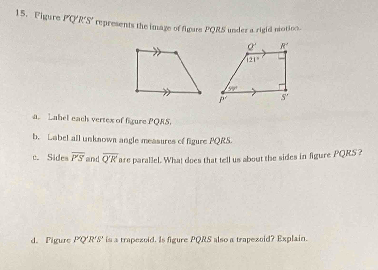 Figure P'Q'R'S' represents the image of figure PQRS under a rigid motion.
a. Label each vertex of figure PQRS.
b. Label all unknown angle measures of figure PQRS.
c. Sidea overline P'S and overline Q'R' are parallel. What does that tell us about the sides in figure PQRS?
d. Figure P'Q'R' S ' is a trapezoid. Is figure PQRS also a trapezoid? Explain.