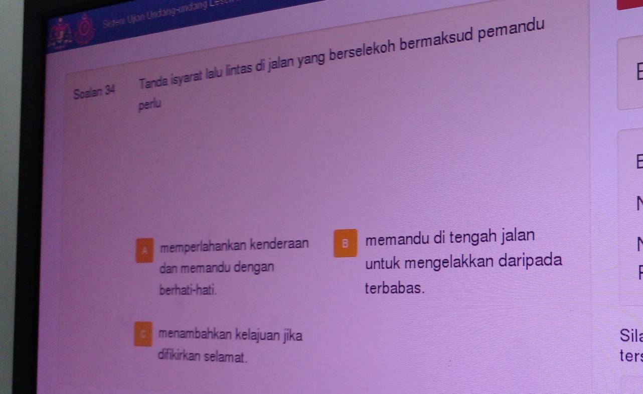 a Sisteni Ujan Undang-undang Lest
Soalan 34 Tanda isyarat lalu lintas di jalan yang berselekoh bermaksud pemandu
perlu
A memperlahankan kenderaan memandu di tengah jalan
dan memandu dengan untuk mengelakkan daripada
berhati-hati. terbabas.
c menambahkan kelajuan jika Sila
difikirkan selamat. ters