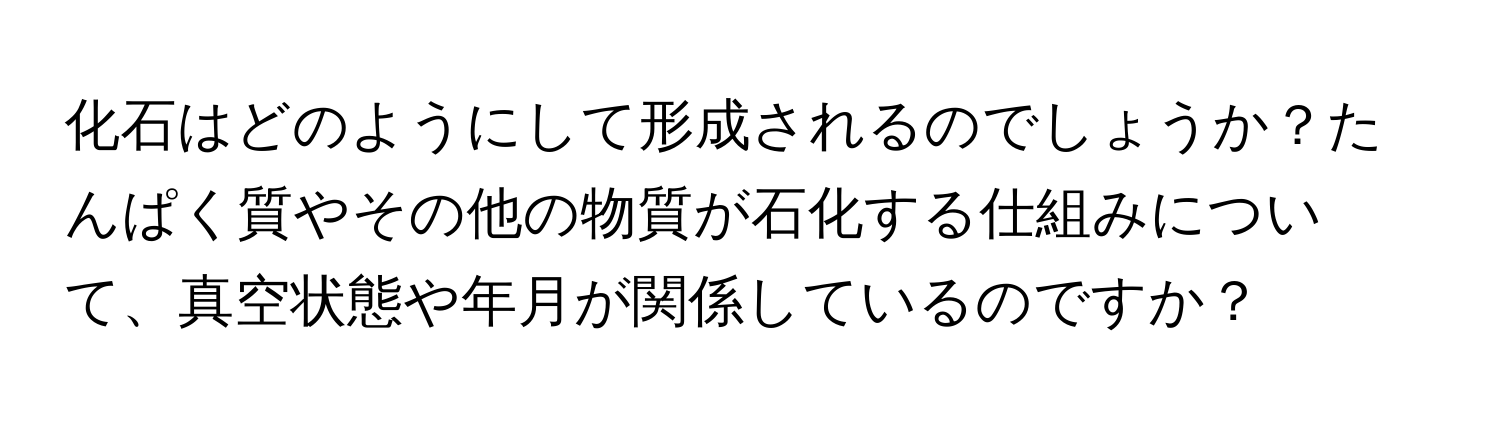 化石はどのようにして形成されるのでしょうか？たんぱく質やその他の物質が石化する仕組みについて、真空状態や年月が関係しているのですか？