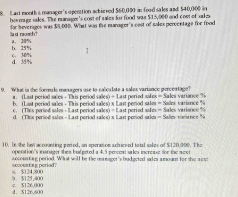 Last month a manager’s operation achieved $60,000 in food sales and $40,000 in
beverage sales. The manager’s cost of sales for food was $15,000 and cost of sa1es
for beverages was $8,000. What was the manager’s cost of sales percentage for food
last month?
a. 20%
b. 25%
c. 30%
d. 35%
9. What is the formula managers use to calculate a sales variance percentage?
a. (Last period sales - This period sales) ÷ Last period sales = Sales variance %
b. (Last period sales - This period sales) x Last period sales = Sales variance %
c. (This period sales - Last period sales) ÷ Last period sales = Sales variance %
d. (This period sales - Last period sales) x Last period sales = Sales variance %
10. In the last accounting period, an operation achieved total sales of $120,000. The
operation’s manager then budgeted a 4.5 percent sales increase for the next
accounting period. What will be the manager’s budgeted sales amount for the next
accounting period?
a. $124,800
b. $125,400
c. $126,000
d. $126,600