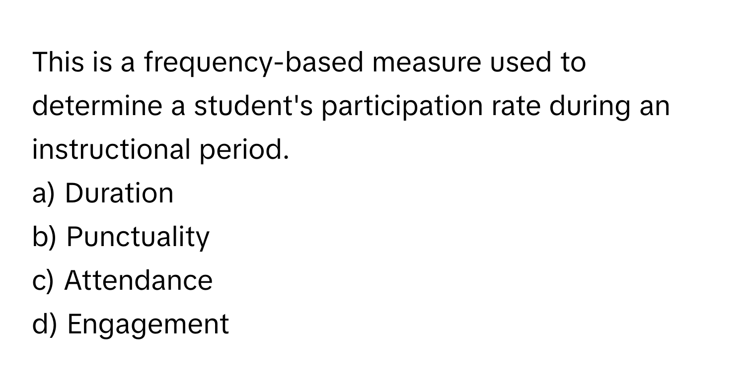 This is a frequency-based measure used to determine a student's participation rate during an instructional period.

a) Duration 
b) Punctuality 
c) Attendance 
d) Engagement