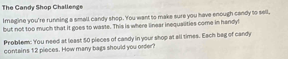 The Candy Shop Challenge 
Imagine you're running a small candy shop. You want to make sure you have enough candy to sell, 
but not too much that it goes to waste. This is where linear inequalities come in handy! 
Problem: You need at least 50 pieces of candy in your shop at all times. Each bag of candy 
contains 12 pieces. How many bags should you order?